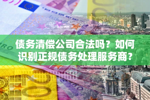 济南债务清偿公司合法吗？如何识别正规债务处理服务商？