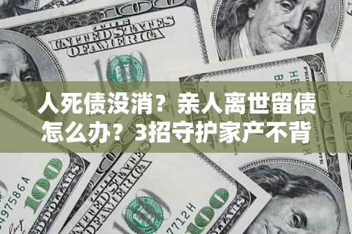 济南人死债没消？亲人离世留债怎么办？3招守护家产不背锅