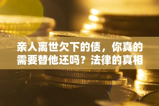 济南亲人离世欠下的债，你真的需要替他还吗？法律的真相或许与你想的不一样